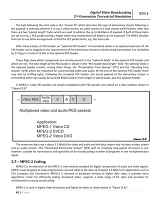 Digital Video Broadcasting 
2nd Generation Terrestrial Simulation 
2011 
45 | P a g e 
The byte following the start code is the “stream ID” which describes the type of elementary stream following in 
the payload. It indicates whether it is, e.g. a video stream, an audio stream or a data stream which follows. After that 
there are two “packet length” bytes which are used to address the up to 64 Kbytes of payload. If both of these bytes 
are set to zero, a PES packet having a length which may exceed these 64 Kbytes can be expected. The MPEG decoder 
then has to use other arrangements to find the PES packet limits, e.g. the start code. 
After these 6 bytes of PES header, an “optional PES header” is transmitted which is an optional extension of the 
PES header and is adapted to the requirements of the elementary stream currently being transmitted. It is controlled 
by 11 flags in a total of 12 bits in this optional PES header. 
These flags show which components are actually present in the “optional fields” in the optional PES header and 
which are not. The total length of the PES header is shown in the “PES header data length” field. The optional fields in 
the optional header contain, among other things, the “Presentation Time Stamps” (PTS) and the “decoding time 
stamps” (DTS) which are important for synchronizing video and audio. At the end of the optional PES header there 
may also be stuffing bytes. Following the complete PES header, the actual payload of the elementary stream is 
transmitted which can usually be up to 64 Kbytes long or even longer in special cases, plus the optional header. 
In MPEG-1, video PES packets are simply multiplexed with PES packets and stored on a data medium shown in 
“Figure (3.5)”. 
The maximum data rate is about 1.5 Mbit/s for video and audio and the data stream only includes a video stream 
and an audio stream. This “Packetized Elementary Stream” (PES) with its relatively long packet structures is not, 
however, suitable for transmission and especially not for broadcasting a number of programs in one multiplexed data 
signal. 
3.5 – MPEG-2 Coding 
MPEG-2 is an extension of the MPEG-1 international standard for digital compression of audio and video signals. 
MPEG-1 was designed to code progressively scanned video at bit rates up to about 1.5 Mbit/s for applications such as 
CD-i (compact disc interactive). MPEG-2 is directed at broadcast formats at higher data rates; it provides extra 
algorithmic 'tools' for efficiently coding interlaced video, supports a wide range of bit rates and provides for 
multichannel surround sound coding. 
MPEG-2 is used in Digital Video Broadcast and Digital Versatile as shown below in “Figure (3.6)”. 
Figure (3.5) 
 