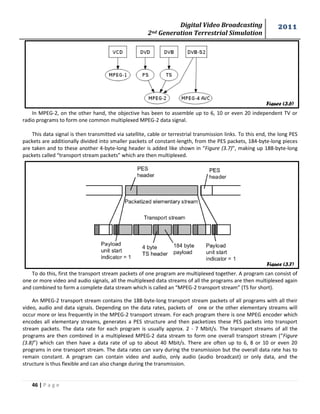 Digital Video Broadcasting 
2nd Generation Terrestrial Simulation 
2011 
46 | P a g e 
In MPEG-2, on the other hand, the objective has been to assemble up to 6, 10 or even 20 independent TV or 
radio programs to form one common multiplexed MPEG-2 data signal. 
This data signal is then transmitted via satellite, cable or terrestrial transmission links. To this end, the long PES 
packets are additionally divided into smaller packets of constant-length, from the PES packets, 184-byte-long pieces 
are taken and to these another 4-byte-long header is added like shown in “Figure (3.7)”, making up 188-byte-long 
packets called “transport stream packets” which are then multiplexed. 
To do this, first the transport stream packets of one program are multiplexed together. A program can consist of 
one or more video and audio signals, all the multiplexed data streams of all the programs are then multiplexed again 
and combined to form a complete data stream which is called an “MPEG-2 transport stream” (TS for short). 
An MPEG-2 transport stream contains the 188-byte-long transport stream packets of all programs with all their 
video, audio and data signals. Depending on the data rates, packets of one or the other elementary streams will 
occur more or less frequently in the MPEG-2 transport stream. For each program there is one MPEG encoder which 
encodes all elementary streams, generates a PES structure and then packetizes these PES packets into transport 
stream packets. The data rate for each program is usually approx. 2 - 7 Mbit/s. The transport streams of all the 
programs are then combined in a multiplexed MPEG-2 data stream to form one overall transport stream (“Figure 
(3.8)”) which can then have a data rate of up to about 40 Mbit/s. There are often up to 6, 8 or 10 or even 20 
programs in one transport stream. The data rates can vary during the transmission but the overall data rate has to 
remain constant. A program can contain video and audio, only audio (audio broadcast) or only data, and the 
structure is thus flexible and can also change during the transmission. 
Figure (3.6) 
Figure (3.7) 
 