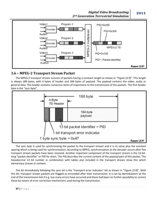 Digital Video Broadcasting 
2nd Generation Terrestrial Simulation 
2011 
47 | P a g e 
3.6 – MPEG-2 Transport Stream Packet 
The MPEG-2 transport stream consists of packets having a constant length as shown in “Figure (3.9)”. This length 
is always 188 bytes, with 4 bytes of header and 184 bytes of payload. The payload contains the video, audio or 
general data. The header contains numerous items of importance to the transmission of the packets. The first header 
byte is the “sync byte”. 
The sync byte is used for synchronizing the packet to the transport stream and it is its value plus the constant 
spacing which is being used for synchronization. According to MPEG, synchronization at the decoder occurs after five 
transport stream packets have been received. Another important component of the transport stream is the 13 bit-long 
“packet identifier” or PID for short. The PID describes the current content of the payload part of this packet. The 
hexadecimal 13 bit number in combination with tables also included in the transport stream show this which 
elementary stream or content. 
The bit immediately following the sync bit is the “transport error indicator” bit as shown in “Figure (3.9)”. With 
this bit, transport stream packets are flagged as erroreded after their transmission. It is set by demodulators at the 
end of the transmission link if e.g. too many errors have occurred and there had been no further possibility to correct 
these by means of error correction mechanisms used during the transmission. 
Figure (3.8) 
Figure (3.9) 
 
