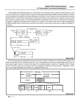 Digital Video Broadcasting 
2nd Generation Terrestrial Simulation 
2011 
48 | P a g e 
In DVB (Digital Video Broadcasting), e.g., the primary error protection used is always the Reed Solomon error 
correction code shown in “Figure (3.10)”. In one of the first stages of the (DVB-S, DVBC or DVB-T) modulator, 16 bytes 
of error protection are added to the initially 188 bytes of the packet. These 16 bytes of error protection are a special 
checksum which can be used for repairing up to 8 errors per packet at the receiving end. If, however, there are more 
than 8 errors in a packet, there is no further possibility for correcting the errors, the error protection has failed and 
the packet is flagged as erroreded by the transport error indicator. This packet must now no longer be decoded by 
the MPEG decoder which, instead, has to mask the error which, in most cases, can be seen as a type of “blocking” in 
the picture. 
It may be necessary occasionally to transmit more than 4 bytes of header per transport stream packet. The 
header is extended into the payload field in this case. The payload part becomes correspondingly shorter but the 
total packet length remains a constant 188 bytes. This extended header is called an “adaptation field” (“Figure 
(3.11)”). The other contents of the header and of the adaptation field will be discussed later. “Adaptation control 
bits” in the 4 byte-long header show if there is an adaptation field or not. 
Figure (3.10) 
Figure (3.11) 
 