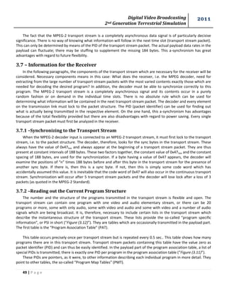 Digital Video Broadcasting 
2nd Generation Terrestrial Simulation 
2011 
49 | P a g e 
The fact that the MPEG-2 transport stream is a completely asynchronous data signal is of particularly decisive 
significance. There is no way of knowing what information will follow in the next time slot (transport stream packet). 
This can only be determined by means of the PID of the transport stream packet. The actual payload data rates in the 
payload can fluctuate; there may be stuffing to supplement the missing 184 bytes. This a-synchronism has great 
advantages with regard to future flexibility. 
3.7 – Information for the Receiver 
In the following paragraphs, the components of the transport stream which are necessary for the receiver will be 
considered. Necessary components means in this case: What does the receiver, i.e. the MPEG decoder, need for 
extracting from the large number of transport stream packets with the most varied contents exactly those which are 
needed for decoding the desired program? In addition, the decoder must be able to synchronize correctly to this 
program. The MPEG-2 transport stream is a completely asynchronous signal and its contents occur in a purely 
random fashion or on demand in the individual time slots. There is no absolute rule which can be used for 
determining what information will be contained in the next transport stream packet. The decoder and every element 
on the transmission link must lock to the packet structure. The PID (packet identifier) can be used for finding out 
what is actually being transmitted in the respective element. On the one hand, this a-synchronism has advantages 
because of the total flexibility provided but there are also disadvantages with regard to power saving. Every single 
transport stream packet must first be analyzed in the receiver. 
3.7.1 –Synchronizing to the Transport Stream 
When the MPEG-2 decoder input is connected to an MPEG-2 transport stream, it must first lock to the transport 
stream, i.e. to the packet structure. The decoder, therefore, looks for the sync bytes in the transport stream. These 
always have the value of 0x47hex and always appear at the beginning of a transport stream packet. They are thus 
present at constant intervals of 188 bytes. These two factors together, the constant value of 0x47hex and the constant 
spacing of 188 bytes, are used for the synchronization. If a byte having a value of 0x47 appears, the decoder will 
examine the positions of “n” times 188 bytes before and after this byte in the transport stream for the presence of 
another sync byte. If there is, then this is a sync byte. If not, then this is simply some code word which has 
accidentally assumed this value. It is inevitable that the code word of 0x47 will also occur in the continuous transport 
stream. Synchronization will occur after 5 transport stream packets and the decoder will lose lock after a loss of 3 
packets (as quoted in the MPEG-2 Standard). 
3.7.2 –Reading out the Current Program Structure 
The number and the structure of the programs transmitted in the transport stream is flexible and open. The 
transport stream can contain one program with one video and audio elementary stream, or there can be 20 
programs or more, some with only audio, some with video and audio and some with video and a number of audio 
signals which are being broadcast. It is, therefore, necessary to include certain lists in the transport stream which 
describe the instantaneous structure of the transport stream. These lists provide the so-called “program specific 
information”, or PSI in short (“Figure (3.12)”). They are tables which are occasionally transmitted in the payload part. 
The first table is the “Program Association Table” (PAT). 
This table occurs precisely once per transport stream but is repeated every 0.5 sec.. This table shows how many 
programs there are in this transport stream. Transport stream packets containing this table have the value zero as 
packet identifier (PID) and can thus be easily identified. In the payload part of the program association table, a list of 
special PIDs is transmitted; there is exactly one PID per program in the program association table (“Figure (3.11)”). 
These PIDs are pointers, as it were, to other information describing each individual program in more detail. They 
point to other tables, the so-called “Program Map Tables” (PMT). 
 