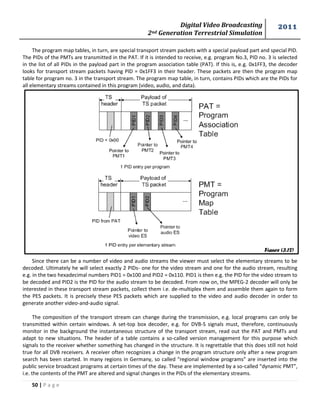 Digital Video Broadcasting 
2nd Generation Terrestrial Simulation 
2011 
50 | P a g e 
The program map tables, in turn, are special transport stream packets with a special payload part and special PID. 
The PIDs of the PMTs are transmitted in the PAT. If it is intended to receive, e.g. program No.3, PID no. 3 is selected 
in the list of all PIDs in the payload part in the program association table (PAT). If this is, e.g. 0x1FF3, the decoder 
looks for transport stream packets having PID = 0x1FF3 in their header. These packets are then the program map 
table for program no. 3 in the transport stream. The program map table, in turn, contains PIDs which are the PIDs for 
all elementary streams contained in this program (video, audio, and data). 
Since there can be a number of video and audio streams the viewer must select the elementary streams to be 
decoded. Ultimately he will select exactly 2 PIDs- one for the video stream and one for the audio stream, resulting 
e.g. in the two hexadecimal numbers PID1 = 0x100 and PID2 = 0x110. PID1 is then e.g. the PID for the video stream to 
be decoded and PID2 is the PID for the audio stream to be decoded. From now on, the MPEG-2 decoder will only be 
interested in these transport stream packets, collect them i.e. de-multiplex them and assemble them again to form 
the PES packets. It is precisely these PES packets which are supplied to the video and audio decoder in order to 
generate another video-and-audio signal. 
The composition of the transport stream can change during the transmission, e.g. local programs can only be 
transmitted within certain windows. A set-top box decoder, e.g. for DVB-S signals must, therefore, continuously 
monitor in the background the instantaneous structure of the transport stream, read out the PAT and PMTs and 
adapt to new situations. The header of a table contains a so-called version management for this purpose which 
signals to the receiver whether something has changed in the structure. It is regrettable that this does still not hold 
true for all DVB receivers. A receiver often recognizes a change in the program structure only after a new program 
search has been started. In many regions in Germany, so called “regional window programs” are inserted into the 
public service broadcast programs at certain times of the day. These are implemented by a so-called “dynamic PMT”, 
i.e. the contents of the PMT are altered and signal changes in the PIDs of the elementary streams. 
Figure (3.12) 
 