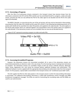 Digital Video Broadcasting 
2nd Generation Terrestrial Simulation 
2011 
51 | P a g e 
3.7.3 –Accessing a Program 
After the PIDs of all elementary streams contained in the transport stream have become known from the 
information contained in the PAT and the PMTs and the user has committed himself to a program, a video and audio 
stream, precisely two PIDs are now defined the PID for the video signal to be decoded and the PID for the audio 
signal to be decoded. 
The MPEG-2 decoder, on instruction by the user of the set-top box, will now only be interested in these packets, 
assuming then that the video PID is 0x100 and the audio PID is 0x110: in the following demultiplexing process all TS 
packets with 0x100 will be assembled into video PES packets and supplied to the video decoder. The same applies to 
the 0x110 audio packets which are collected together and reassembled to form PES packets which are supplied to 
the audio decoder. If the elementary streams are not scrambled, they can now also be decoded directly. 
“Figure (3.13)” represents accessing a program via video and audio PIDs. 
3.7.4 –Accessing Scrambled Programs 
However, the elementary streams are transmitted scrambled. All or some of the elementary streams are 
transmitted protected by an electronic code in the case of pay TV or for licensing reasons involving local restrictions 
on reception. The elementary streams are scrambled (“Figure (3.14)”) by various methods (Viaccess, Betacrypt, 
Irdeto, Conax, Nagravision etc.) and cannot be received without additional hardware and authorization. This 
additional hardware must be supplied with the appropriate descrambling and authorization data from the transport 
stream. For this purpose, a special table is transmitted in the transport stream, the “conditional access table” (CAT). 
The CAT supplies the PIDs for other data packets in the transport stream in which this descrambling information 
is transmitted. This additional descrambling information is called ECM (entitlement control message) and EMM 
(entitlement management message). The ECMs are used for transmitting the scrambling codes and the EMMs are 
used for user administration. 
Figure (3.13) 
 