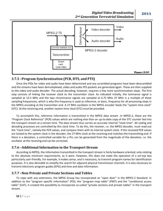 Digital Video Broadcasting 
2nd Generation Terrestrial Simulation 
2011 
52 | P a g e 
3.7.5 –Program Synchronization (PCR, DTS, and PTS) 
Once the PIDs for video and audio have been determined and any scrambled programs have been descrambled 
and the streams have been demultiplexed, video and audio PES packets are generated again. These are then supplied 
to the video and audio decoder. The actual decoding, however, requires a few more synchronization steps. The first 
step consists of linking the receiver clock to the transmitter clock. As indicated initially, the luminance signal is 
sampled at 13.5 MHz and the two chrominance signals are sampled at 6.75 MHz 27 MHz is a multiple of these 
sampling frequencies, which is why this frequency is used as reference, or basic, frequency for all processing steps in 
the MPEG encoding at the transmitter end. A 27 MHz oscillator in the MPEG encoder feeds the “system time clock” 
(STC). At the receiving end, another system time clock (STC) must be provided. 
To accomplish this, reference information is transmitted in the MPEG data stream .In MPEG-2, these are the 
“Program Clock Reference” (PCR) values which are nothing else than an up-to-date copy of the STC counter fed into 
the transport stream at a certain time. The data stream thus carries an accurate internal “clock time”. All coding and 
decoding processes are controlled by this clock time. To do this, the receiver, i.e. the MPEG decoder, must read out 
the “clock time”, namely the PCR values, and compare them with its internal system clock. If the received PCR values 
are locked to the system clock in the decoder, the 27 MHz clock at the receiving end matches the transmitting end. If 
there is a deviation, a controlled variable for a PLL can be generated from the magnitude of the deviation, i.e. the 
oscillator at the receiving end can be corrected. 
3.7.6 –Additional Information in the Transport Stream 
According to MPEG, the information transmitted in the transport stream is fairly hardware-oriented, only relating 
to the absolute minimum requirements, as it were. However, this does not make the operation of a set-top box 
particularly user-friendly. For example, it makes sense, and is necessary, to transmit program names for identification 
purposes. It is also desirable to simplify the search for adjacent physical transmission channels. It is also necessary to 
transmit electronic program guides (EPG) and time and date information. 
3.7.7 –Non-Private and Private Sections and Tables 
To cope with any extensions, the MPEG Group has incorporated an “open door” in the MPEG-2 Standard. In 
addition to the “program specific information” (PSI), the “program map table” (PMT) and the “conditional access 
table” (CAT), it created the possibility to incorporate so-called “private sections and private tables” in the transport 
stream. 
Figure (3.14) 
 