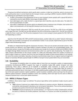 Digital Video Broadcasting 
2nd Generation Terrestrial Simulation 
2011 
53 | P a g e 
The group has defined mechanisms which specify what a section or table has to look like, what its structure has 
to be and by what rules it is to be linked into the transport stream, according to MPEG-2 Systems (ISO/IEC 13818-1), 
the following was specified for each type of table: 
 A table is transmitted in the payload part of one or more transport stream packets with a special PID which is 
reserved for only this table (DVB) or some types of tables (ATSC). 
 Each table begins with a table ID which is a special byte which identifies only this table alone. The table ID is 
the first payload byte of a table. 
 Each table is subdivided into sections which are allowed to have a maximum size of 4 bytes. Each section of a 
table is terminated with a 32-bit-long CRC checksum over the entire section. 
The “Program Specific Information” (PSI) has exactly the same structure. The PAT has a PID of zero and begins 
with a table ID of zero. The PMT has the PIDs defined in the PAT as PID and has a table ID of 2. The CAT has a PID and 
a table ID of one in each case. The PSI can be composed of one or more transport stream packets for PAT, PMT and 
CAT depending on content. 
Apart from the PSI tables PAT, PMT and CAT mentioned above, another table, the so-called “network information 
table” (NIT) was provided in principle but not standardized in detail. It was actually implemented as part of the DVB 
(Digital Video Broadcasting) project. 
All tables are implemented through the mechanism of sections. There are non-private and private sections . Non-private 
sections are defined in the original MPEG-2 Systems Standard. All others are correspondingly private. The 
non-private sections include the PSI tables and the private ones include the SI sections of DVB and the MPEG-2 DSM-CC 
(Digital Storage Media Command and Control) sections which are used for data broadcasting. The header of a 
table contains administration of the version number of a table and information about the number of sections of 
which a table is made up. A receiver must first of all scan through the header of these sections before it can evaluate 
the rest of the sections and tables. Naturally, all sections must be broken down from an original maximum length of 4 
Kbytes to maximally 148 bytes payload length of a MPEG-2 transport stream packet before they are transmitted. 
3.8 – Scalability 
The purpose of scalability video is to achieve video of more than one resolution, quality or implementation 
complexity simultaneously. MPEG-2 supports four types of scalability modes: SNR, spatial, temporal and data 
partitioning. These allow a different set of tradeoffs in bandwidth, video resolution, or quality and overall 
implementation complexity. Data partitioning is bit stream scalability, where a single-coded video bit stream is 
artificially partitioned into two or more layers. In the SNR scalability quality scalability each layer is at different quality 
but at the same spatial resolution. Spatial scalability is spatial resolution scalability, where each layer has the same or 
different spatial resolution. Temporal scalability is frame rate scalability, where each layer has the same or different 
temporal resolution but is at the same spatial resolution. 
3.9 – MPEG-2 Picture Types 
In MPEG-2, three 'picture types' are defined. The picture type defines which prediction modes may be used to 
code each block. 
 'Intra' pictures (I-pictures) are coded without reference to previous pictures. Moderate compression is 
achieved by reducing spatial redundancy, but not temporal redundancy. They can be used periodically to 
provide access points in the bit stream where decoding can begin. 
 'Predictive' pictures (P-pictures) can use the previous I- or P-picture for motion compensation and may 
be used as a reference for further prediction. Each block in a P-picture can either be predicted or intra- 
 