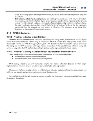 Digital Video Broadcasting 
2nd Generation Terrestrial Simulation 
2011 
54 | P a g e 
coded. By reducing spatial and temporal redundancy, P-pictures offer increased compression compared 
to I-pictures. 
 'Bidirectional-predictive' pictures (B-pictures) can use the previous and next I- or P-pictures for motion-compensation, 
and offer the highest degree of compression. Each block in a B-picture can be forward, 
backward or bidirectionally predicted or intra-coded. To enable backward prediction from a future frame, 
the coder reorders the pictures from natural 'display' order to 'bitstream' order so that the B-picture is 
transmitted after the previous and next pictures it references. This introduces a reordering delay 
dependent on the number of consecutive B-pictures. 
3.10 – MPEG-2 Problems 
3.10.1 –Problems in Coding at Low Bit-Rate 
The MPEG-2 video-coded bit stream is classified syntactically into coding modes, motion vectors and DCT(Digital 
Cosine Transform) coefficients. When using a conventional MEPG-2 encoder that employs the frame picture 
structure (PS =frame) and FPFD (frame_pred_frame_dc t) = ‘0’. Since the motion vector codes account for most of 
the coding bits for HDTV sequences with large motions irrespective of the target bitrates, sufficient coding bits 
cannot be assigned to the DCT coefficients, resulting in picture-quality degradation at the lower bitrate. 
3.10.2 –Problems in Coding of Chrominance Components in Interlaced Video 
There are two major causes of color degradation in fast moving pictures in interlaced video: 
 Incorrect predictions of chrominance samples. 
 Non-adaptive DCT mode for chrominance components. 
Most existing encoders use only luminance samples for motion estimation because of their simple 
implementation. However, doing so sometimes causes remarkable color degradation. 
Moreover, in the frame-based prediction of 4:2:0 interlaced video, the prediction of chrominance samples in two 
fields may use opposite-parity and non-optimum temporal displacements. 
Such inefficient prediction will increase prediction errors for the chrominance components and will thus cause 
chrominance degradation. 
 