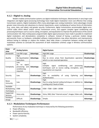 Digital Video Broadcasting 
2nd Generation Terrestrial Simulation 
2011 
56 | P a g e 
4.1.2 – Digital vs. Analog 
Modern mobile communication systems use digital modulation techniques. Advancements in very large-scale 
integration and digital signal processing technology have made digital modulation more cost effective than analog 
transmission systems. Digital modulation offers many advantages over analog modulation. Some advantages include 
greater noise immunity and robustness to channel impairments, easier multiplexing of various forms of information 
(e.g., voice, data, and video), and greater security. Furthermore, digital transmissions accommodate digital error-control 
codes which detect and/or correct transmission errors, and support complex signal conditioning and 
processing techniques such as source coding, encryption, and equalization to improve the performance of the overall 
communication link. New multipurpose programmable digital signal processors have made it possible to implement 
digital modulators and demodulators completely in software. Instead of having a particular modem design 
permanently frozen as hardware, embedded software implementations now allow alterations and improvements 
without having to redesign or replace the modem. Next table shows a comparison between analog and digital 
modulation schemes to conclude the assessment of both modulation schemes usage in Wireless communication 
systems. 
Point of 
view 
Analog System. Digital System. 
Bandwidth Low BW usage. Advantage. High BW usage. Disadvantage. 
Quality 
High. 
No Quantization 
took place. 
Advantage. 
Low. 
Due to errors arises from Quantization operation 
which is a non-reversed operation. 
Disadvantage. 
Complexity 
Low. 
As no signal 
processing and 
conditioning 
required. 
Advantage. 
High. 
Complex signal conditioning and processing 
techniques such as source coding, encryption, and 
equalization are required. 
Disadvantage. 
Security Low. Disadvantage. 
High. 
Due to availability of using Ciphering and 
Authentication. 
Advantage. 
Noise 
Immunity 
Low. Disadvantage. 
High. 
Due to using channel coding techniques in addition to 
sending only 2 levels of data. 
Advantage. 
Available 
Multiplexing 
Techniques 
FDM Disadvantage. FDM – TDM – CDM – OFDM Advantage. 
Supported 
Services 
Voice only. Disadvantage. Voice, SMS, Data “Internet access”, Images, Video calls Advantage. 
Hardware 
Design 
Difficult. Disadvantage. Simple. Advantage. 
4.1.3 – Modulation Techniques Performance 
Performance of any modulation technique is measured by the following parameters: 
 Power efficiency. 
 Bandwidth efficiency. 
 Power spectral density. 
 System complexity. 
 