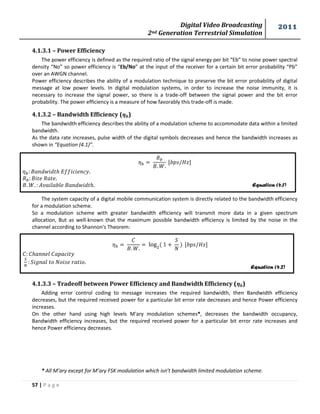 Digital Video Broadcasting 
2nd Generation Terrestrial Simulation 
2011 
57 | P a g e 
Equation (4.1) 
Equation (4.2) 
4.1.3.1 – Power Efficiency 
The power efficiency is defined as the required ratio of the signal energy per bit “Eb” to noise power spectral 
density “No” so power efficiency is “Eb/No” at the input of the receiver for a certain bit error probability “Pb” 
over an AWGN channel. 
Power efficiency describes the ability of a modulation technique to preserve the bit error probability of digital 
message at low power levels. In digital modulation systems, in order to increase the noise immunity, it is 
necessary to increase the signal power, so there is a trade-off between the signal power and the bit error 
probability. The power efficiency is a measure of how favorably this trade-off is made. 
4.1.3.2 – Bandwidth Efficiency ( ) 
The bandwidth efficiency describes the ability of a modulation scheme to accommodate data within a limited 
bandwidth. 
As the data rate increases, pulse width of the digital symbols decreases and hence the bandwidth increases as 
shown in “Equation (4.1)”. 
The system capacity of a digital mobile communication system is directly related to the bandwidth efficiency 
for a modulation scheme. 
So a modulation scheme with greater bandwidth efficiency will transmit more data in a given spectrum 
allocation, But as well-known that the maximum possible bandwidth efficiency is limited by the noise in the 
channel according to Shannon's Theorem: 
4.1.3.3 – Tradeoff between Power Efficiency and Bandwidth Efficiency ( ) 
Adding error control coding to message increases the required bandwidth, then Bandwidth efficiency 
decreases, but the required received power for a particular bit error rate decreases and hence Power efficiency 
increases. 
On the other hand using high levels M'ary modulation schemes*, decreases the bandwidth occupancy, 
Bandwidth efficiency increases, but the required received power for a particular bit error rate increases and 
hence Power efficiency decreases. 
* All M’ary except for M’ary FSK modulation which isn’t bandwidth limited modulation scheme. 
 