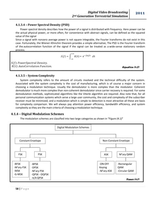 Digital Video Broadcasting 
2nd Generation Terrestrial Simulation 
2011 
58 | P a g e 
Equation (4.3) 
Figure (4.1) 
4.1.3.4 – Power Spectral Density (PSD) 
Power spectral density describes how the power of a signal is distributed with frequency. Here power can be 
the actual physical power, or more often, for convenience with abstract signals, can be defined as the squared 
value of the signal 
Since a signal with nonzero average power is not square integrable, the Fourier transforms do not exist in this 
case. Fortunately, the Wiener–Khinchin theorem provides a simple alternative; The PSD is the Fourier transform 
of the autocorrelation function of the signal if the signal can be treated as a wide-sense stationary random 
process. 
∫ 
4.1.3.5 – System Complexity 
System complexity refers to the amount of circuits involved and the technical difficulty of the system. 
Associated with the system complexity is the cost of manufacturing, which is of course a major concern in 
choosing a modulation technique. Usually the demodulator is more complex than the modulator. Coherent 
demodulator is much more complex than non-coherent demodulator since carrier recovery is required. For some 
demodulation methods, sophisticated algorithms like the Viterbi algorithm are required. Also note that, for all 
personal communication systems which serve a large user community, the cost and complexity of the subscriber 
receiver must be minimized, and a modulation which is simple to detection is most attractive all these are basis 
for complexity comparison. We will always pay attention power efficiency, bandwidth efficiency, and system 
complexity as they are the main criteria of choosing a modulation technique. 
4.1.4 – Digital Modulation Schemes 
The modulation schemes are classified into two large categories as shown in “Figure (4.1)” 
Digital Modulation Schemes 
Constant Envelope Non-Constant Envelope 
FSK PSK ASK M’ary QAM 
-BFSK 
-M’ary FSK 
-MSK 
-G-MSK 
-BPSK 
-DPSK 
-M’ary PSK 
-QPSK - OQPSK 
-π/4 QPSK 
-ON OFF 
Keying 
-M’ary ASK 
-Rectangular 
QAM 
-Circular QAM 
 