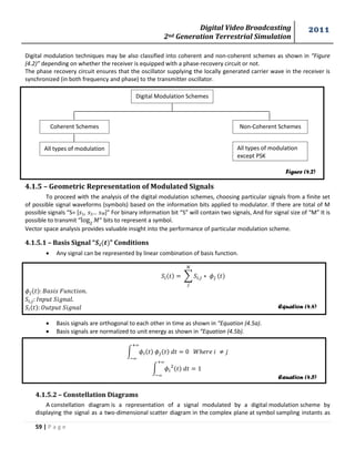 Digital Video Broadcasting 
2nd Generation Terrestrial Simulation 
2011 
59 | P a g e 
Figure (4.2) 
Equation (4.4) 
Equation (4.5) 
Digital modulation techniques may be also classified into coherent and non-coherent schemes as shown in “Figure 
(4.2)” depending on whether the receiver is equipped with a phase-recovery circuit or not. 
The phase recovery circuit ensures that the oscillator supplying the locally generated carrier wave in the receiver is 
synchronized (in both frequency and phase) to the transmitter oscillator. 
4.1.5 – Geometric Representation of Modulated Signals 
To proceed with the analysis of the digital modulation schemes, choosing particular signals from a finite set 
of possible signal waveforms (symbols) based on the information bits applied to modulator. If there are total of M 
possible signals “S= * 1, 2… 푀]” For binary information bit “S” will contain two signals, And for signal size of “M” It is 
possible to transmit “ 푀” bits to represent a symbol. 
Vector space analysis provides valuable insight into the performance of particular modulation scheme. 
4.1.5.1 – Basis Signal “ ” Conditions 
 Any signal can be represented by linear combination of basis function. 
Σ 
 Basis signals are orthogonal to each other in time as shown in “Equation (4.5a). 
 Basis signals are normalized to unit energy as shown in “Equation (4.5b). 
∫ 
∫ 
4.1.5.2 – Constellation Diagrams 
A constellation diagram is a representation of a signal modulated by a digital modulation scheme by 
displaying the signal as a two-dimensional scatter diagram in the complex plane at symbol sampling instants as 
Digital Modulation Schemes 
Coherent Schemes Non-Coherent Schemes 
All types of modulation All types of modulation 
except PSK 
 