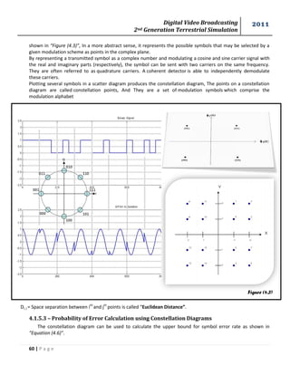 Digital Video Broadcasting 
2nd Generation Terrestrial Simulation 
2011 
60 | P a g e 
Figure (4.3) 
shown in “Figure (4.3)”, In a more abstract sense, it represents the possible symbols that may be selected by a 
given modulation scheme as points in the complex plane. 
By representing a transmitted symbol as a complex number and modulating a cosine and sine carrier signal with 
the real and imaginary parts (respectively), the symbol can be sent with two carriers on the same frequency. 
They are often referred to as quadrature carriers. A coherent detector is able to independently demodulate 
these carriers. 
Plotting several symbols in a scatter diagram produces the constellation diagram, The points on a constellation 
diagram are called constellation points, And They are a set of modulation symbols which comprise the 
modulation alphabet 
Di, j = Space separation between ith and jth points is called “Euclidean Distance”. 
4.1.5.3 – Probability of Error Calculation using Constellation Diagrams 
The constellation diagram can be used to calculate the upper bound for symbol error rate as shown in 
“Equation (4.6)”. 
 