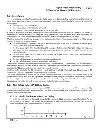 Digital Video Broadcasting 
2nd Generation Terrestrial Simulation 
2011 
62 | P a g e 
Figure (4.4) 
4.2 – Line Codes 
Line coding consists of representing the digital signal to be transported by an amplitude and time-discrete 
signal that is optimally tuned for the specific properties of the physical channel (and of the receiving equipment) 
assuming that: 
 symbols 0 and 1 are equiprobable, 
 the average power is normalized to unity, and 
 The frequency f is normalized with respect to the bit rate 1/Tb. 
A variety of waveforms have been proposed in an effort to find ones with some desirable properties, such as good 
bandwidth and power efficiency, and adequate timing information. These baseband modulation waveforms are 
variably called line codes, baseband formats (or waveforms), PCM waveforms (or formats, or codes). 
After line coding, the signal is put through a "physical channel", either a "transmission medium" or "data storage 
medium" in one of the following shapes: 
 The line-coded signal can directly be put on a transmission line, in the form of variations of the voltage or 
current (often using differential signaling). 
 The line-coded signal (the "base-band signal") undergoes further pulse shaping (to reduce its frequency 
bandwidth) and then modulated (to shift its frequency bandwidth) to create the "RF signal" that can be sent 
through free space. 
 The line-coded signal can be used to turn on and off a light in Free Space Optics, most commonly 
infrared remote control. 
 The line-coded signal can be printed on paper to create a bar code. 
 The line-coded signal can be converted to pits on optical disc. 
Unfortunately, most long-distance communication channels cannot transport a DC component. The DC component is 
also called the disparity, the bias, or the DC coefficient. The simplest possible line code, called unipolar because it has 
an unbounded DC component, gives too many errors on such systems. 
Most line codes eliminate the DC component — such codes are called DC balanced, zero-DC, zero-bias or DC 
equalized etc. There are two ways of eliminating the DC component: 
Line coding should make it possible for the receiver to synchronize itself to the phase of the received signal. If the 
synchronization is not ideal, then the signal to be decoded will not have optimal differences (in amplitude) between 
the various digits or symbols used in the line code. This will increase the error probability in the received data. 
It is also preferred for the line code to have a structure that will enable error detection. 
4.2.1 –Non Return to Zero (NRZ) Line Coding 
In telecommunication, a non-return-to-zero (NRZ) line code is a binary code in which 1's are represented by 
one significant condition(usually a positive voltage) and 0's are represented by some other significant condition, with 
no other neutral or rest condition. 
4.2.1.1 – Unipolar Non Return to Zero Line Coding 
In this line code shown in “Figure (4.4)”, symbol 1 is represented by transmitting a pulse of amplitude “A” for 
the duration of the symbol, and symbol 0 is represented by switching off the pulse (sending zero amplitude 
pulse), So this line code is referred to as On-Off signaling. 
 