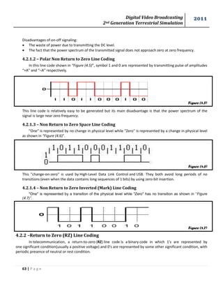 Digital Video Broadcasting 
2nd Generation Terrestrial Simulation 
2011 
63 | P a g e 
Figure (4.5) 
Figure (4.6) 
Figure (4.7) 
Disadvantages of on-off signaling: 
 The waste of power due to transmitting the DC level. 
 The fact that the power spectrum of the transmitted signal does not approach zero at zero frequency. 
4.2.1.2 – Polar Non Return to Zero Line Coding 
In this line code shown in “Figure (4.5)”, symbol 1 and 0 are represented by transmitting pulse of amplitudes 
“+A” and “–A” respectively. 
This line code is relatively easy to be generated but its main disadvantage is that the power spectrum of the 
signal is large near zero frequency. 
4.2.1.3 – Non Return to Zero Space Line Coding 
"One" is represented by no change in physical level while "Zero" is represented by a change in physical level 
as shown in “Figure (4.6)”. 
This "change-on-zero" is used by High-Level Data Link Control and USB. They both avoid long periods of no 
transitions (even when the data contains long sequences of 1 bits) by using zero-bit insertion. 
4.2.1.4 – Non Return to Zero Inverted (Mark) Line Coding 
"One" is represented by a transition of the physical level while "Zero" has no transition as shown in “Figure 
(4.7)”. 
4.2.2 –Return to Zero (RZ) Line Coding 
In telecommunication, a return-to-zero (RZ) line code is a binary code in which 1's are represented by 
one significant condition(usually a positive voltage) and 0's are represented by some other significant condition, with 
periodic presence of neutral or rest condition. 
 