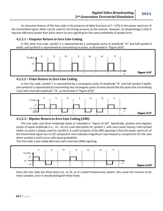 Digital Video Broadcasting 
2nd Generation Terrestrial Simulation 
2011 
64 | P a g e 
Figure (4.8) 
Figure (4.9) 
Figure (4.10) 
An attractive feature of this line code is the presence of delta functions at f = 1/Tb in the power spectrum of 
the transmitted signal, which can be used for bit-timing recovery at the receiver. However, its disadvantage is that it 
requires 3db more power than polar return-to-zero signaling for the same probability of symbol error 
4.2.2.1 – Unipolar Return to Zero Line Coding 
In this other line code, symbol 1 is represented by a rectangular pulse of amplitude “A” and half-symbol 0 
width, and symbol 0 is represented by transmitting no pulse, as illustrated in “Figure (4.8)”. 
4.2.2.2 – Polar Return to Zero Line Coding 
In this line code, symbol 1 is represented by a rectangular pulse of amplitude “A” and half-symbol 0 width, 
and symbol 0 is represented by transmitting also rectangular pulse of same period like the pulse due transmitting 
1 but with reversed amplitude “-A”, as illustrated in “Figure (4.9)”. 
4.2.2.3 – Bipolar Return to Zero Line Coding (AMI) 
This line code uses three amplitude levels as indicated in “Figure (4.10)”. Specifically, positive and negative 
pulses of equal amplitude (i.e., +A, –A) are used alternately for symbol 1, with each pulse having a half-symbol 
width; no pulse is always used for symbol 0. A useful property of the BRZ signaling is that the power spectrum of 
the transmitted signal has no DC component and relatively insignificant low-frequency components for the case 
when symbols 1 and 0 occur with equal probability. 
This line code is also called alternate mark inversion (AMI) signaling. 
Since this line code has three level (+A, -A, 0), so it’s called Pseduternary system, this cause the receiver to be 
more complex, since it should distinguish three levels. 
 