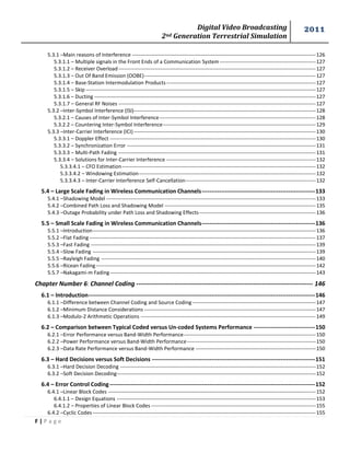Digital Video Broadcasting 
2nd Generation Terrestrial Simulation 
2011 
F | P a g e 
5.3.1 –Main reasons of Interference ----------------------------------------------------------------------------------------------------------- 126 
5.3.1.1 – Multiple signals in the Front Ends of a Communication System -------------------------------------------------------- 127 
5.3.1.2 – Receiver Overload ------------------------------------------------------------------------------------------------------------------- 127 
5.3.1.3 – Out Of Band Emission (OOBE) ---------------------------------------------------------------------------------------------------- 127 
5.3.1.4 – Base-Station Intermodulation Products --------------------------------------------------------------------------------------- 127 
5.3.1.5 – Skip -------------------------------------------------------------------------------------------------------------------------------------- 127 
5.3.1.6 – Ducting --------------------------------------------------------------------------------------------------------------------------------- 127 
5.3.1.7 – General RF Noises ------------------------------------------------------------------------------------------------------------------- 127 
5.3.2 –Inter-Symbol Interference (ISI)---------------------------------------------------------------------------------------------------------- 128 
5.3.2.1 – Causes of Inter-Symbol Interference ------------------------------------------------------------------------------------------- 128 
5.3.2.2 – Countering Inter-Symbol Interference ----------------------------------------------------------------------------------------- 129 
5.3.3 –Inter-Carrier Interference (ICI) ---------------------------------------------------------------------------------------------------------- 130 
5.3.3.1 – Doppler Effect ------------------------------------------------------------------------------------------------------------------------ 130 
5.3.3.2 – Synchronization Error -------------------------------------------------------------------------------------------------------------- 131 
5.3.3.3 – Multi-Path Fading ------------------------------------------------------------------------------------------------------------------- 131 
5.3.3.4 – Solutions for Inter-Carrier Interference --------------------------------------------------------------------------------------- 132 
5.3.3.4.1 – CFO Estimation ----------------------------------------------------------------------------------------------------------------- 132 
5.3.3.4.2 – Windowing Estimation ------------------------------------------------------------------------------------------------------- 132 
5.3.3.4.3 – Inter-Carrier Interference Self-Cancellation ---------------------------------------------------------------------------- 132 
5.4 – Large Scale Fading in Wireless Communication Channels ----------------------------------------------------------- 133 
5.4.1 –Shadowing Model -------------------------------------------------------------------------------------------------------------------------- 133 
5.4.2 –Combined Path Loss and Shadowing Model ---------------------------------------------------------------------------------------- 135 
5.4.3 –Outage Probability under Path Loss and Shadowing Effects -------------------------------------------------------------------- 136 
5.5 – Small Scale Fading in Wireless Communication Channels ----------------------------------------------------------- 136 
5.5.1 –Introduction ---------------------------------------------------------------------------------------------------------------------------------- 136 
5.5.2 –Flat Fading ------------------------------------------------------------------------------------------------------------------------------------ 137 
5.5.3 –Fast Fading ----------------------------------------------------------------------------------------------------------------------------------- 139 
5.5.4 –Slow Fading ---------------------------------------------------------------------------------------------------------------------------------- 139 
5.5.5 –Rayleigh Fading ----------------------------------------------------------------------------------------------------------------------------- 140 
5.5.6 –Ricean Fading -------------------------------------------------------------------------------------------------------------------------------- 142 
5.5.7 –Nakagami-m Fading ------------------------------------------------------------------------------------------------------------------------ 143 
Chapter Number 6: Channel Coding ----------------------------------------------------------------------------------- 146 
6.1 – Introduction ---------------------------------------------------------------------------------------------------------------------- 146 
6.1.1 –Difference between Channel Coding and Source Coding ------------------------------------------------------------------------ 147 
6.1.2 –Minimum Distance Considerations ---------------------------------------------------------------------------------------------------- 147 
6.1.3 –Modulo-2 Arithmetic Operations ------------------------------------------------------------------------------------------------------ 149 
6.2 – Comparison between Typical Coded versus Un-coded Systems Performance -------------------------------- 150 
6.2.1 –Error Performance versus Band-Width Performance ----------------------------------------------------------------------------- 150 
6.2.2 –Power Performance versus Band-Width Performance --------------------------------------------------------------------------- 150 
6.2.3 –Data Rate Performance versus Band-Width Performance ---------------------------------------------------------------------- 150 
6.3 – Hard Decisions versus Soft Decisions ------------------------------------------------------------------------------------- 151 
6.3.1 –Hard Decision Decoding ------------------------------------------------------------------------------------------------------------------ 152 
6.3.2 –Soft Decision Decoding-------------------------------------------------------------------------------------------------------------------- 152 
6.4 – Error Control Coding ----------------------------------------------------------------------------------------------------------- 152 
6.4.1 –Linear Block Codes ------------------------------------------------------------------------------------------------------------------------- 152 
6.4.1.1 – Design Equations -------------------------------------------------------------------------------------------------------------------- 153 
6.4.1.2 – Properties of Linear Block Codes ------------------------------------------------------------------------------------------------ 155 
6.4.2 –Cyclic Codes ---------------------------------------------------------------------------------------------------------------------------------- 155  