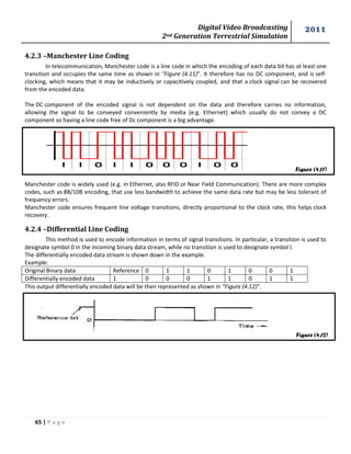 Digital Video Broadcasting 
2nd Generation Terrestrial Simulation 
2011 
65 | P a g e 
Figure (4.11) 
Figure (4.12) 
4.2.3 –Manchester Line Coding 
In telecommunication, Manchester code is a line code in which the encoding of each data bit has at least one 
transition and occupies the same time as shown in “Figure (4.11)”. It therefore has no DC component, and is self-clocking, 
which means that it may be inductively or capacitively coupled, and that a clock signal can be recovered 
from the encoded data. 
The DC component of the encoded signal is not dependent on the data and therefore carries no information, 
allowing the signal to be conveyed conveniently by media (e.g. Ethernet) which usually do not convey a DC 
component so having a line code free of Dc component is a big advantage. 
Manchester code is widely used (e.g. in Ethernet, also RFID or Near Field Communication). There are more complex 
codes, such as 8B/10B encoding, that use less bandwidth to achieve the same data rate but may be less tolerant of 
frequency errors. 
Manchester code ensures frequent line voltage transitions, directly proportional to the clock rate, this helps clock 
recovery. 
4.2.4 –Differential Line Coding 
This method is used to encode information in terms of signal transitions. In particular, a transition is used to 
designate symbol 0 in the incoming binary data stream, while no transition is used to designate symbol l. 
The differentially encoded data stream is shown down in the example. 
Example: 
Original Binary data Reference 0 1 1 0 1 0 0 1 
Differentially encoded data 1 0 0 0 1 1 0 1 1 
This output differentially encoded data will be then represented as shown in “Figure (4.12)”. 
 