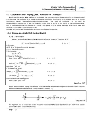 Digital Video Broadcasting 
2nd Generation Terrestrial Simulation 
2011 
66 | P a g e 
Equations (4.7) 
Figure (4.13) 
4.3 – Amplitude Shift Keying (ASK) Modulation Technique 
Amplitude-shift keying (ASK) is a form of modulation that represents digital data as variations in the amplitude of 
a carrier wave, the amplitude of an analog carrier signal (modulated signal) varies in accordance with the bit stream 
(modulating signal), keeping frequency and phase constant. The level of amplitude can be used to 
represent binary logic 0s and 1s. We can think of a carrier signal as an ON or OFF switch. In the modulated signal, 
logic 0 is represented by the absence of a carrier, thus giving OFF/ON keying operation, ASK is also linear and 
sensitive to atmospheric noise, distortions, etc. 
Both ASK modulation and demodulation processes are relatively inexpensive. 
4.3.1 –Binary Amplitude Shift Keying (BASK) 
4.3.1.1 – Overview 
A binary amplitude-shift keying (BASK) signal is defined as shown in “Equations (4.7)”. 
A: Constant. 
: ‘1’ or ‘0’ depending on the Message. 
: Carrier Frequency. 
: Bit Duration. 
But: 
⁄ 
: Power of the Signal. 
Thus √ 
Then √ √ 
And since: 
: Energy of the Signal. 
Then √ 
Let √ 
: Orthonormal Basis Function 
Then √ 
Binary amplitude shift keying constellation structure can be represented using the orthonormal basis function 
which had been declared before as clearly shown in “Figure (4.13)”. 
It’s important also to have a look on the frequency response of BASK (See “Equations (4.8)”) from which we can 
estimate the BASK bandwidth efficiency. 
 