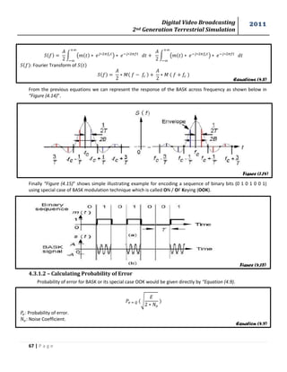Digital Video Broadcasting 
2nd Generation Terrestrial Simulation 
2011 
67 | P a g e 
Equations (4.8) 
Figure (1.14) 
Figure (4.15) 
Equation (4.9) 
∫ ( ) 
∫ ( ) 
: Fourier Transform of 
푀 
푀 
From the previous equations we can represent the response of the BASK across frequency as shown below in 
“Figure (4.14)”. 
Finally “Figure (4.15)” shows simple illustrating example for encoding a sequence of binary bits (0 1 0 1 0 0 1) 
using special case of BASK modulation technique which is called ON / OF Keying (OOK). 
4.3.1.2 – Calculating Probability of Error 
Probability of error for BASK or its special case OOK would be given directly by “Equation (4.9). 
√ 
: Probability of error. 
: Noise Coefficient. 
 