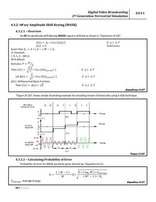Digital Video Broadcasting 
2nd Generation Terrestrial Simulation 
2011 
68 | P a g e 
Equations (4.10) 
Figure (4.16) 
Equation (4.11) 
4.3.2 –M’ary Amplitude Shift Keying (MASK) 
4.3.2.1 – Overview 
An M’ary amplitude-shift keying (MASK) signal is defined as shown in “Equations (4.10)”. 
Given that 푀 
: Constant. 
: 0, 1, 2… (M-1). 
푀>4 (Must) 
And also: 
⁄ 
Then √ 
Let √ 
: Orthonormal Basis Function 
Then √ 
”Figure (4.16)” shows simple illustrating example for encoding stream of binary bits using 4-ASK technique. 
4.3.2.2 – Calculating Probability of Error 
Probability of error for MASK would be given directly by “Equation (4.11). 
푀 
푀 
√ 
푀 
푀 
: Average Energy. 
 