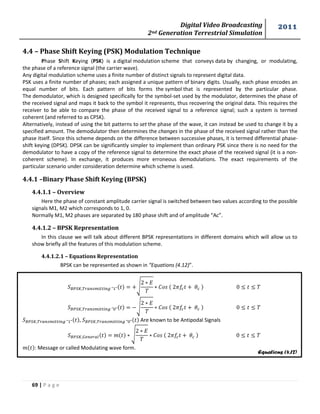 Digital Video Broadcasting 
2nd Generation Terrestrial Simulation 
2011 
69 | P a g e 
Equations (4.12) 
4.4 – Phase Shift Keying (PSK) Modulation Technique 
Phase Shift Keying (PSK) is a digital modulation scheme that conveys data by changing, or modulating, 
the phase of a reference signal (the carrier wave). 
Any digital modulation scheme uses a finite number of distinct signals to represent digital data. 
PSK uses a finite number of phases; each assigned a unique pattern of binary digits. Usually, each phase encodes an 
equal number of bits. Each pattern of bits forms the symbol that is represented by the particular phase. 
The demodulator, which is designed specifically for the symbol-set used by the modulator, determines the phase of 
the received signal and maps it back to the symbol it represents, thus recovering the original data. This requires the 
receiver to be able to compare the phase of the received signal to a reference signal; such a system is termed 
coherent (and referred to as CPSK). 
Alternatively, instead of using the bit patterns to set the phase of the wave, it can instead be used to change it by a 
specified amount. The demodulator then determines the changes in the phase of the received signal rather than the 
phase itself. Since this scheme depends on the difference between successive phases, it is termed differential phase-shift 
keying (DPSK). DPSK can be significantly simpler to implement than ordinary PSK since there is no need for the 
demodulator to have a copy of the reference signal to determine the exact phase of the received signal (it is a non-coherent 
scheme). In exchange, it produces more erroneous demodulations. The exact requirements of the 
particular scenario under consideration determine which scheme is used. 
4.4.1 –Binary Phase Shift Keying (BPSK) 
4.4.1.1 – Overview 
Here the phase of constant amplitude carrier signal is switched between two values according to the possible 
signals M1, M2 which corresponds to 1, 0. 
Normally M1, M2 phases are separated by 180 phase shift and of amplitude “Ac”. 
4.4.1.2 – BPSK Representation 
In this clause we will talk about different BPSK representations in different domains which will allow us to 
show briefly all the features of this modulation scheme. 
4.4.1.2.1 – Equations Representation 
BPSK can be represented as shown in “Equations (4.12)”. 
√ 
√ 
, Are known to be Antipodal Signals 
√ 
: Message or called Modulating wave form. 
 