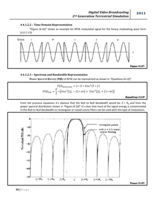 Digital Video Broadcasting 
2nd Generation Terrestrial Simulation 
2011 
70 | P a g e 
Figure (4.17) 
Equations (4.13) 
Figure (4.18) 
4.4.1.2.2 – Time Domain Representation 
”Figure (4.16)” shows an example for BPSK modulated signal for the binary modulating wave form 
(1 0 1 1 0). 
4.4.1.2.3 – Spectrum and Bandwidth Representation 
Power Spectral Density (PSD) of BPSK can be represented as shown in “Equations (4.13)”. 
[ ( ) ( )] 
From the previous equations it’s obvious that the Null to Null Bandwidth would be: and from the 
power spectral distribution shown in “Figure (4.18)” it’s clear that most of the signal energy is contaminated 
in this Null to Null Bandwidth so rectangular or raised cosine filters can be used with this type of modulation. 
 