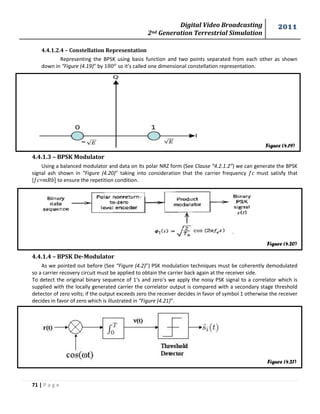 Digital Video Broadcasting 
2nd Generation Terrestrial Simulation 
2011 
71 | P a g e 
Figure (4.19) 
Figure (4.20) 
Figure (4.21) 
4.4.1.2.4 – Constellation Representation 
Representing the BPSK using basis function and two points separated from each other as shown 
down in “Figure (4.19)” by so it’s called one dimensional constellation representation. 
4.4.1.3 – BPSK Modulator 
Using a balanced modulator and data on its polar NRZ form (See Clause “4.2.1.2”) we can generate the BPSK 
signal ash shown in “Figure (4.20)” taking into consideration that the carrier frequency must satisfy that 
[ = ] to ensure the repetition condition. 
4.4.1.4 – BPSK De-Modulator 
As we pointed out before (See “Figure (4.2)”) PSK modulation techniques must be coherently demodulated 
so a carrier recovery circuit must be applied to obtain the carrier back again at the receiver side. 
To detect the original binary sequence of 1‘s and zero‘s we apply the noisy PSK signal to a correlator which is 
supplied with the locally generated carrier the correlator output is compared with a secondary stage threshold 
detector of zero volts; if the output exceeds zero the receiver decides in favor of symbol 1 otherwise the receiver 
decides in favor of zero which is illustrated in “Figure (4.21)”. 
 