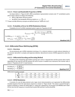 Digital Video Broadcasting 
2nd Generation Terrestrial Simulation 
2011 
72 | P a g e 
Equations (4.14) 
Equations (4.15) 
4.4.1.5 – Power and Bandwidth Properties of BPSK 
As shown before in “Figure (4.19)”; BPSK constellation representation contains only “2” constellation points 
which make it obvious to deduce the following: 
 BPSK is high power efficiency system. 
 But BPSK is low bandwidth efficiency system as: 
**** Power and BW efficiency concepts are defined clearly at “Clause (4.1.3.2)”. 
4.4.16 – Probability of Error for BPSK Modulation Scheme 
Probability of error for BPSK modulated system is given by “Equations (4.14)”. 
√ 
√ 
For BPSK and 
So ( √ 
* 
⁄ (√ 
* 
4.4.2 –Differential Phase Shift Keying (DPSK) 
4.4.2.1 – Overview 
As we previously saw in BPSK modulation technique, it’s a coherent scheme so needs coherent detection at 
the receiver side which is complex and expensive detector, Noncoherent version of BPSK appeared to solve this 
problem. 
4.4.2.2 – Differential Encoding and Decoding Method 
Encoding of the modulating signal before passing over carrier is required here and this process done mainly 
depending on the input bit and the previous bit and of course it needed to be reversed at the receiver side as 
shown in “Equations (4.15)”, It need memory. 
Encoding: 
Decoding: 
Differential encoding example: 
- 1 0 0 1 0 1 1 0 
- 1 1 0 1 1 0 0 0 
1 1 0 1 1 0 0 0 1 
4.4.2.3 – DPSK Modulation 
It consists of a one bit delay element and a logic circuit interconnected so as to generate the differentially 
encoded sequence from the input binary sequence as shown in “Figure (4.22)”. The output is passed through a 
product modulator to obtain the DPSK signal i.e. output bit is delayed by 1 bit duration and XNORed with newer 
I/P bit, then the O/P sequence is transformed to polar NRZ and then it will be like BPSK. 
 