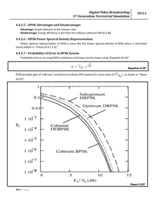 Digital Video Broadcasting 
2nd Generation Terrestrial Simulation 
2011 
74 | P a g e 
Equation (4.16) 
Figure (4.25) 
4.4.2.5 – DPSK Advantages and Disadvantages 
Advantage: Simple detector at the receiver side. 
Disadvantage: Energy efficiency is less than the ordinary coherent PSK by 3 dB. 
4.4.2.6 – DPSK Power Spectral Density Representation 
Power spectral representation of DPSK is same like the Power spectral density of BPSK which is illustrated 
clearly before in “Clause (4.4.1.1.3)” 
4.4.2.7 – Probability of Error in DPSK System 
Probability of error at using DSPK modulation technique can be shown using “Equation (4.16)”. 
⁄ 
DPSK provides gain of 3 dB over noncoherent ordinary PSK systems for same value of ( 
⁄ as shown in “Figure 
(4.25)”. 
 
