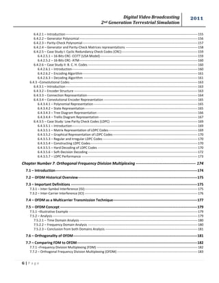 Digital Video Broadcasting 
2nd Generation Terrestrial Simulation 
2011 
G | P a g e 
6.4.2.1 – Introduction --------------------------------------------------------------------------------------------------------------------------- 155 
6.4.2.2 – Generator Polynomial -------------------------------------------------------------------------------------------------------------- 156 
6.4.2.3 – Parity-Check Polynomial ----------------------------------------------------------------------------------------------------------- 157 
6.4.2.4 – Generator and Parity-Check Matrices representations ------------------------------------------------------------------- 158 
6.4.2.5 – Case Study I: Cyclic Redundancy Check Codes (CRC) ----------------------------------------------------------------------- 159 
6.4.2.5.1 – 16-Bits CRC- CCITT (USA Model) ------------------------------------------------------------------------------------------- 159 
6.4.2.5.2 – 16-Bits CRC- ATM -------------------------------------------------------------------------------------------------------------- 160 
6.4.2.6 – Case Study II: B. C. H. Codes ------------------------------------------------------------------------------------------------------ 160 
6.4.2.6.1 – Introduction--------------------------------------------------------------------------------------------------------------------- 160 
6.4.2.6.2 – Encoding Algorithm ----------------------------------------------------------------------------------------------------------- 161 
6.4.2.6.3 – Decoding Algorithm ---------------------------------------------------------------------------------------------------------- 161 
6.4.3 –Convolutional Codes ----------------------------------------------------------------------------------------------------------------------- 163 
6.4.3.1 – Introduction --------------------------------------------------------------------------------------------------------------------------- 163 
6.4.3.2 – Encoder Structure ------------------------------------------------------------------------------------------------------------------- 163 
6.4.3.3 – Connection Representation ------------------------------------------------------------------------------------------------------- 164 
6.4.3.4 – Convolutional Encoder Representation --------------------------------------------------------------------------------------- 165 
6.4.3.4.1 – Polynomial Representation ------------------------------------------------------------------------------------------------- 165 
6.4.3.4.2 – State Representation --------------------------------------------------------------------------------------------------------- 165 
6.4.3.4.3 – Tree Diagram Representation ---------------------------------------------------------------------------------------------- 166 
6.4.3.4.4 – Trellis Diagram Representation -------------------------------------------------------------------------------------------- 167 
6.4.3.5 – Case Study: Low Parity Check Codes (LDPC) --------------------------------------------------------------------------------- 169 
6.4.3.5.1 – Introduction--------------------------------------------------------------------------------------------------------------------- 169 
6.4.3.5.1 – Matrix Representation of LDPC Codes ----------------------------------------------------------------------------------- 169 
6.4.3.5.2 – Graphical Representation of LDPC Codes ------------------------------------------------------------------------------- 170 
6.4.3.5.3 – Regular and Irregular LDPC Codes ---------------------------------------------------------------------------------------- 170 
6.4.3.5.4 – Constructing LDPC Codes---------------------------------------------------------------------------------------------------- 170 
6.4.3.5.5 – Hard Decoding of LDPC Codes --------------------------------------------------------------------------------------------- 170 
6.4.3.5.6 – Soft-Decision Decoding ------------------------------------------------------------------------------------------------------ 172 
6.4.3.5.7 – LDPC Performance ------------------------------------------------------------------------------------------------------------ 173 
Chapter Number 7: Orthogonal Frequency Division Multiplexing --------------------------------------------- 174 
7.1 – Introduction ---------------------------------------------------------------------------------------------------------------------- 174 
7.2 – OFDM Historical Overview --------------------------------------------------------------------------------------------------- 175 
7.3 – Important Definitions --------------------------------------------------------------------------------------------------------- 175 
7.3.1 – Inter-Symbol Interference (ISI) --------------------------------------------------------------------------------------------------------- 175 
7.3.2 – Inter-Carrier Interference (ICI) --------------------------------------------------------------------------------------------------------- 176 
7.4 – OFDM as a Multicarrier Transmission Technique ---------------------------------------------------------------------- 177 
7.5 – OFDM Concept ------------------------------------------------------------------------------------------------------------------ 179 
7.5.1 –Illustrative Example ------------------------------------------------------------------------------------------------------------------------ 179 
7.5.2 – Analysis --------------------------------------------------------------------------------------------------------------------------------------- 179 
7.5.2.1 – Time Domain Analysis -------------------------------------------------------------------------------------------------------------- 180 
7.5.2.2 – Frequency Domain Analysis ------------------------------------------------------------------------------------------------------ 180 
7.5.2.3 – Conclusion from both Domains Analysis -------------------------------------------------------------------------------------- 181 
7.6 – Orthogonality of OFDM ------------------------------------------------------------------------------------------------------- 181 
7.7 – Comparing FDM to OFDM ---------------------------------------------------------------------------------------------------- 182 
7.7.1 –Frequency Division Multiplexing (FDM) ---------------------------------------------------------------------------------------------- 182 
7.7.2 – Orthogonal Frequency Division Multiplexing (OFDM) --------------------------------------------------------------------------- 183  
