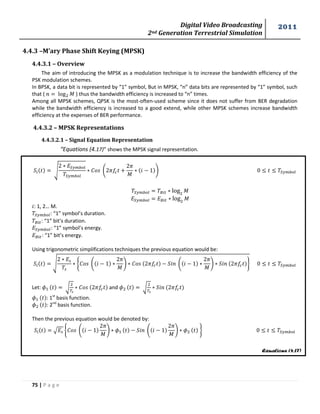 Digital Video Broadcasting 
2nd Generation Terrestrial Simulation 
2011 
75 | P a g e 
Equations (4.17) 
4.4.3 –M’ary Phase Shift Keying (MPSK) 
4.4.3.1 – Overview 
The aim of introducing the MPSK as a modulation technique is to increase the bandwidth efficiency of the 
PSK modulation schemes. 
In BPSK, a data bit is represented by “1” symbol, But in MPSK, “n” data bits are represented by “1” symbol, such 
that ( 푀 ) thus the bandwidth efficiency is increased to “n” times. 
Among all MPSK schemes, QPSK is the most-often-used scheme since it does not suffer from BER degradation 
while the bandwidth efficiency is increased to a good extend, while other MPSK schemes increase bandwidth 
efficiency at the expenses of BER performance. 
4.4.3.2 – MPSK Representations 
4.4.3.2.1 – Signal Equation Representation 
“Equations (4.17)” shows the MPSK signal representation. 
√ 
. 
푀 
/ 
푀 
푀 
: 1, 2… M. 
: “1” symbol’s duration. 
: “1” bit’s duration. 
: “1” symbol’s energy. 
: “1” bit’s energy. 
Using trigonometric simplifications techniques the previous equation would be: 
√ 
{ . 
푀 
/ . 
푀 
/ } 
Let: √ 
and √ 
: 1st basis function. 
: 2nd basis function. 
Then the previous equation would be denoted by: 
√ { . 
푀 
/ . 
푀 
/ } 
 