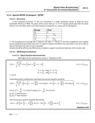 Digital Video Broadcasting 
2nd Generation Terrestrial Simulation 
2011 
79 | P a g e 
Equations (4.20) 
4.4.4 –Special MPSK Techniques: “QPSK” 
4.4.4.1 – Overview 
In this modulation technique “2” bits are transmitted in a single modulation symbol so QPSK has twice 
bandwidth efficiency of BPSK, The phase of the carrier takes on “1” of “4” equally spaced value like the values 
shown in the next table, where each value of phase corresponds to a unique pair of message bits. 
Message Phase 
0 0 0 
0 0 
⁄ 
1 1 π 
1 0 
⁄ 
** The arrangement of message bits as shown in the table “1st column” is the best arrangement and it applies 
Gray’s coding which guarantees that each “2” adjacent symbols only differs from each other is one bit in order to 
decrease the bite error rate as much as possible. 
Similarly like BPSK; QPSK can be differentially encoded to support noncoherent detection at the receiver side. 
4.4.4.2 – QPSK Representations 
4.4.4.2.1 – Signal Equation Representation 
QPSK signal can be represented as shown in “Equations (4.20)”. 
√ 
. 
푀 
/ 
: 1,2,3,4. 
Using trigonometric simplifications techniques the previous equation would be: 
√ 
{ . 
푀 
/ . 
푀 
/ } 
Let: √ 
and √ 
: 1st basis function. 
: 2nd basis function. 
Then the previous equation would be denoted by: 
√ { . 
푀 
/ . 
푀 
/ } 
 
