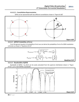 Digital Video Broadcasting 
2nd Generation Terrestrial Simulation 
2011 
80 | P a g e 
Figure (4.30) 
Equations (4.21) 
Figure (4.31) 
4.4.4.2.2 – Constellation Representation 
QPSK can be represented with two different constellations shown in “Figure (4.30)” 
4.4.4.3 – QPSK Probability of Error 
From the general equation of probability of error we can derive the probability of error for QPSK modulation 
schematic as shown in “Equations (4.21)” 
(√ 
( 
푀 
)) 
(√ 
) 
⁄ (√ 
) 
4.4.4.4 – Bandwidth of QPSK 
Bandwidth of QPSK which can be easily calculated from the spectrum distribution shown in “Figure 
(4.31)”; so it’s half of BPSK’s bandwidth. 
 