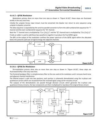 Digital Video Broadcasting 
2nd Generation Terrestrial Simulation 
2011 
81 | P a g e 
Figure (4.32) 
Figure (4.33) 
4.4.4.5 – QPSK Modulator 
Modulation process done on more than one step as shown in “Figure (4.32)”; these steps are illustrated 
briefly in the very next lines. 
Initially the unipolar binary input stream must be converted into bipolar non return to zero sequence using 
unipolar to bipolar converter. 
The data sequence is separated by the serial-to-parallel converter to form the odd numbered bit sequence for “I” 
channel and the even numbered bit sequence for “Q” channel. 
Next the “I” channel train is multiplied by “ ” and the “Q” channel train is multiplied by “ ”. 
Finally an adder is used to add these two waveforms together to produce the final QPSK signal. 
The BPF at the output of the modulator confines the power spectrum of the QPSK signal within the allocated 
band; this prevents spill-over of signal energy into adjacent channels. 
4.4.4.6 – QPSK De-Modulator 
De-modulation process done also on more than one step as shown in “Figure (4.33)”; these steps are 
illustrated briefly in the very next lines. 
The frontend bandpass filter is complementary filter to the one used at the modulator and it removes band noise 
and adjacent channel interference. 
The filtered output is split into two portions; each portion is coherently demodulated using the in-phase and 
quadrature carriers which are recovered from the received signal using carrier recovery circuit. 
The outputs of the demodulators are passed through decision circuits which generate the in-phase and 
quadrature binary streams, the two components are then multiplexed to reproduce the original binary stream. 
 