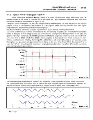 Digital Video Broadcasting 
2nd Generation Terrestrial Simulation 
2011 
82 | P a g e 
Figure (4.35) 
Figure (4.36) 
4.4.5 – Special MPSK Techniques: “OQPSK” 
Offset Quadrature phase-shift keying (OQPSK) is a variant of phase-shift keying modulation using “4” 
different values of the phase to transmit exactly the same like QPSK modulation technique with some non-conceptual 
differences as show below in “Figure (4.34)”. 
Taking four values of the phase (“2” bits) at a time to construct a QPSK symbol can allow the phase of the signal to 
jump by as much as 180° at a time. The amplitude of a QPSK signal is ideally constant. However, when QPSK signals 
are pulse shaped, they lose the constant envelope property!! 
The phase shift of “π” radians can cause the signal envelope to pass through zero for just an instant. 
Any kind of hard limiting or nonlinear amplification of the zero-crossings brings back the filtered side lobes since the 
fidelity of the signal at small voltage levels is lost in transmission which prevents the regeneration of side lobes and 
spectral widening; it is imperative that QPSK signals be amplified only using linear amplifiers, which are less efficient. 
A modified form of QPSK, called offset QPSK is less susceptible to these deleterious effects and supports more 
efficient amplification. By offsetting the timing of the odd and even bits by one bit-period, or half a symbol-period, 
the in-phase and quadrature components will never change at the same time. This will limit the phase-shift to no 
more than 90° at a time; this yields much lower amplitude fluctuations than non-offset QPSK and is sometimes 
preferred in practical implementation. 
The modulated signal shown below at “Figure (4.36)” represents a short segment of a random binary data-stream. 
The sudden phase-shifts occur about twice as often as for QPSK (since the signals no longer change together), but 
they are less severe. In other words, the magnitude of jumps is smaller in OQPSK when compared to QPSK. 
 
