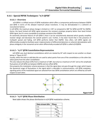 Digital Video Broadcasting 
2nd Generation Terrestrial Simulation 
2011 
83 | P a g e 
Figure (4.37) 
4.4.6 – Special MPSK Techniques: “π/4-QPSK” 
4.4.6.1 – Overview 
π/4 QPSK is a shifted version of QPSK modulation which offers a compromise performance between OQPSK 
and QPSK in terms of the allowed maximum phase transitions. It may be demodulated in a coherent or 
noncoherent fashion. 
In π/4 QPSK, the maximum phase change is limited to ± 135° as compared to 180° for QPSK and 90° for OQPSK. 
Hence, the band limited π/4 QPSK signal preserves the constant envelope property better than band limited 
QPSK signal, but it’s more susceptible to envelope variations than OQPSK. 
An extremely attractive feature of π/4 QPSK is that it can be noncoherently detected which greatly simplifies 
receiver design and decreases the overall system’s cost. Further, it has been found that in the presence of 
multipath spread and fading, π/4 QPSK performs better that OQPSK. Very often, π/4 QPSK signals are 
differentially encoded to facilitate easier implementation of differential detection or coherent demodulation with 
phase ambiguity in the recovered carrier when differentially encoded π/4 QPSK is called π/4 DQPSK. 
4.4.6.2 – “π/4” QPSK Constellation Representation 
π/4 QPSK uses dual identical constellations which are rotated by 45° with respect to one another as shown 
below in “Figure (4.37)”. 
Usually, either the even or odd data bits are used to select points from one of the constellations or the other bits 
select points from the other constellation. 
This also reduces the phase-shifts from a maximum of 180°, but only to a maximum of 135° and so the amplitude 
fluctuations of π/4 QPSK are between OQPSK and non-offset QPSK. 
One property this modulation scheme possesses is that the signal does not pass through the origin which lowers 
the dynamical range of fluctuations in the signal which is desirable in communications, π/4 QPSK modulator, 
signaling points of the modulated signal are selected from two QPSK constellations which are shifted by π/4 with 
respect to each other. 
4.4.6.3 – “π/4” QPSK Phase Distribution 
Next table shows the phase distribution in π/4 QPSK modulation scheme. 
Data stream bits Phase 
1 1 
⁄ 
0 1 
⁄ 
0 0 
⁄ 
1 0 
⁄ 
 