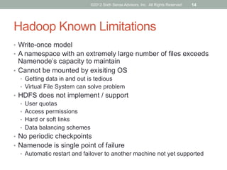 ©2012 Sixth Sense Advisors, Inc. All Rights Reserved   14




Hadoop Known Limitations
•  Write-once model
•  A namespace with an extremely large number of files exceeds
   Namenode’s capacity to maintain
•  Cannot be mounted by exisiting OS
  •  Getting data in and out is tedious
  •  Virtual File System can solve problem
•  HDFS does not implement / support
   •  User quotas
   •  Access permissions
   •  Hard or soft links
   •  Data balancing schemes
•  No periodic checkpoints
•  Namenode is single point of failure
   •  Automatic restart and failover to another machine not yet supported
 