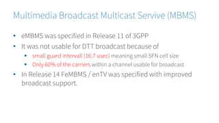 • eMBMS was specified in Release 11 of 3GPP
• It was not usable for DTT broadcast because of
 small guard intervall (16.7 usec) meaning small SFN cell size
 Only 60% of the carriers within a channel usable for broadcast
• In Release 14 FeMBMS / enTV was specified with improved
broadcast support.
Multimedia Broadcast Multicast Servive (MBMS)
 