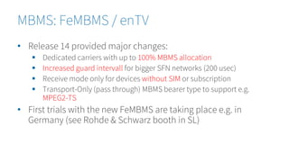 • Release 14 provided major changes:
 Dedicated carriers with up to 100% MBMS allocation
 Increased guard intervall for bigger SFN networks (200 usec)
 Receive mode only for devices without SIM or subscription
 Transport-Only (pass through) MBMS bearer type to support e.g.
MPEG2-TS
• First trials with the new FeMBMS are taking place e.g. in
Germany (see Rohde & Schwarz booth in SL)
MBMS: FeMBMS / enTV
 