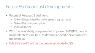 • Potential Release 16 additions:
 15 km ISD (optimized for higher speeds, e.g. car radio)
 50 km ISD (rooftop reception)
 250 km ISD (TBC)
• With the availability of a powerful, improved FeMBMS there is
no need/interest in 3GPP to develop a specific new broadcast
mode for 5G
• FeMBMS / enTV will be the broadcast mode for 5G
Future 5G broadcast developments
 