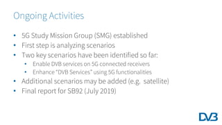 • 5G Study Mission Group (SMG) established
• First step is analyzing scenarios
• Two key scenarios have been identified so far:
• Enable DVB services on 5G connected receivers
• Enhance “DVB Services” using 5G functionalities
• Additional scenarios may be added (e.g. satellite)
• Final report for SB92 (July 2019)
Ongoing Activities
 