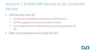 • DVB Services over 5G:
• Use 5G Core and RAN for distribution of DVB services
• 5G RAN supports unicast and broadcast modes
• Connected receivers: mobile/tablet, automotive, possibly TVs,
etc.
• DVB-I as standalone service layer for 5G?
Scenario 1: Enable DVB services on 5G connected
devices
 