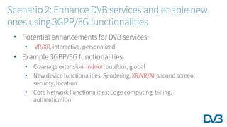 • Potential enhancements for DVB services:
• VR/XR, interactive, personalized
• Example 3GPP/5G functionalities
• Coverage extension: indoor, outdoor, global
• New device functionalities: Rendering, XR/VR/AI, second screen,
security, location
• Core Network Functionalities: Edge computing, billing,
authentication
Scenario 2: Enhance DVB services and enable new
ones using 3GPP/5G functionalities
 