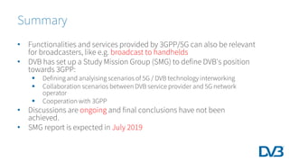 • Functionalities and services provided by 3GPP/5G can also be relevant
for broadcasters, like e.g. broadcast to handhelds
• DVB has set up a Study Mission Group (SMG) to define DVB's position
towards 3GPP:
 Defining and analyising scenarios of 5G / DVB technology interworking
 Collaboration scenarios between DVB service provider and 5G network
operator
 Cooperation with 3GPP
• Discussions are ongoing and final conclusions have not been
achieved.
• SMG report is expected in July 2019
Summary
 