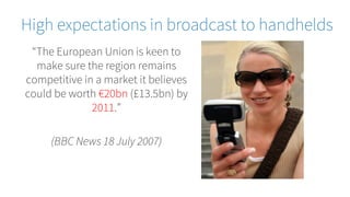 “The European Union is keen to
make sure the region remains
competitive in a market it believes
could be worth €20bn (£13.5bn) by
2011.”
(BBC News 18 July 2007)
High expectations in broadcast to handhelds
 