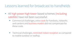 • All high power high tower based schemes (including
satellite) have not been successful:
 Commercial challenges, extra costs for handsets, networks
and content and business models did not compensate for
these costs.
 Technical challenges, restricted indoor reception as compared
to mobile outdoor or rooftop.
Lessons learned for broadcast to handhelds
 
