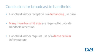 Conclusion for broadcast to handhelds
• Handheld indoor reception is a demanding use case.
• Many more transmit sites are required to provide
handheld reception.
• Handheld indoor requires use of a dense cellular
infrastructure.
 