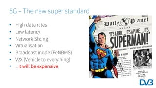 5G – The new super standard
• High data rates
• Low latency
• Network Slicing
• Virtualisation
• Broadcast mode (FeMBMS)
• V2X (Vehicle to everything)
• .. it will be expensive
 