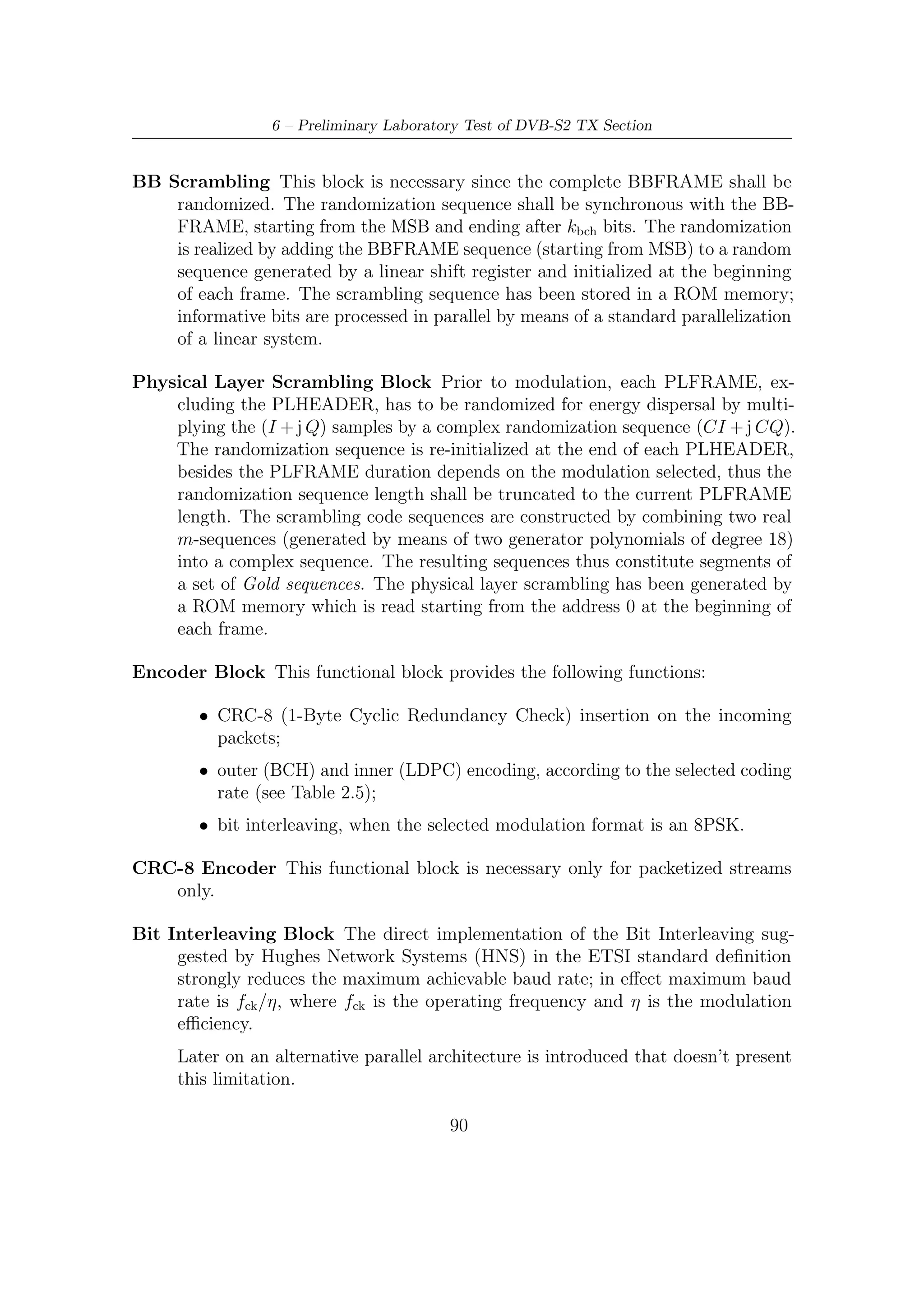 6.1 – Introduction


     Our goal has been to carry out a parallel bit interleaving by means of a block
     that outputs one modulation signal per clock cycle in order to maximize the
     achievable baud rate. In this case, if fck [MHz] is the operating frequency, we
     will have a maximum achievable baud rate equal to fck [MBaud].
     The goal is obtained by means of a parallel architecture, which allows to read
     η consecutive bits per clock cycle belonging to diﬀerent symbols; in this way,
     we provide one symbol per clock cycle.
Mapper Block Mapping into constellation is carried out according to the selected
   modulation format (Q-PSK or 8-PSK); constellations are stored in a ROM
   (Read Only Memory) and a 7-bit representation has been used for I and Q
   components.
Shaping Filter The I and Q data paths at the output of the serial to parallel block
    are processed by the SRRC (Squared Root Raised Cosine) ﬁlter and polyphase
    interpolator included on the same structure.
     This ﬁlter is used to provide the interpolation and pulse shaping of the data in
     order to minimize intersymbol interference. The complex valued coded symbols
     stream is applied at the input of this sub-unit which performs SRRC pulse
     shaping by a FIR ﬁlter running at rate 3Rs . The choice of a processing rate
     equal to 3Rs is made considering that the desired sampling frequency fSA is
     achieved by interpolating the shaped signal; as a consequence an adequate
     attenuation of the signal spectrum replica, centered around the interpolator
     input sampling frequency, is required.
Interpolator Section In this speciﬁc case a third order Farrow Interpolator block
     has been used to change the rate at the output of the polyphase ﬁlter, depending
     on the input bit rate selected.
Digital Up Conversion (UPC) Stage This block realizes the up-conversion from
     the baseband frequency to the intermediate frequency.
DAC Precompensation Filter This block has been designed to compensate the
   signal distortion (about 4 dB from DC to half the sampling frequency) intro-
   duced by the D/A conversion; in order to correct this linear distortion a FIR
   ﬁlter is used, just before the DAC.
     This is most for a number of reasons, e.g. the need for complex ﬁlter coeﬃcients
     in case compensation were done at base-band; however, high speed operations
     are actually desirable: hence, a coeﬃcient simpliﬁcation is introduced to avoid
     multiplications and the transpose form of a FIR ﬁlter has been used; pipelining
     can also be used for it to further enhance speed if required.


                                         91
 