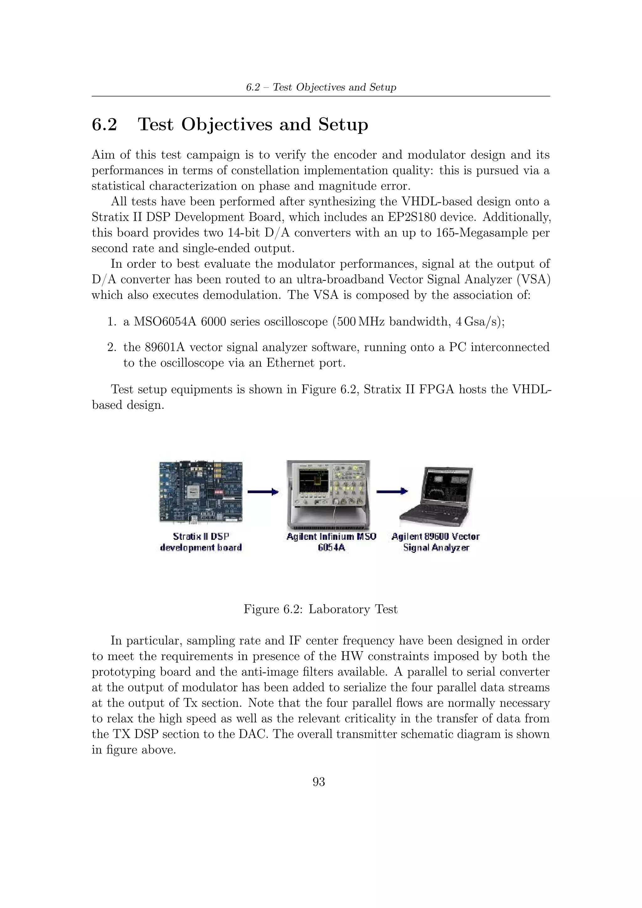6 – Preliminary Laboratory Test of DVB-S2 TX Section


    Tx section performances have been evaluated in terms of constellation quality,
furthermore, a statistical analysis of magnitude and phase errors has been computed
exploiting the dedicated tool available in VSA.
    The tool is based on the EVM (Error Vector Magnitude) analysis. EVM is
the Root Mean Square (RMS) of the error vectors computed and expressed as a
percentage of the square root of the mean power of the ideal signal. The instrument,
apart from peak values, can also provide the statistically estimated standard deviation
of the EVM and of the phase error.
    The error vector is the magnitude of the vector, at the detected symbol location,
which connects the I/Q reference-signal phasor to the I/Q measured-signal phasor,
and is computed as follows (for a graphical representation refer to the phasor diagram
shown below):
                           EVM[n] =       Ierr [n]2 + Qerr [n]2                  (6.1)
where the variable n indicates the discrete symbol time and obviously the error in
phase is Ierr = IRef − IMeas , that is, the reference I component is subtracted to the
measured component. In a similar way the component of error in quadrature can be
measured as follow: Qerr = QRef − QMeas .




                  Figure 6.3: Error vector magnitude computation

   In addition, magnitude error and phase error (computed as described in Figure
6.4) vs time diagram (expressed in symbols) have been plotted to better evaluate
constellation quality.




                                          94
 