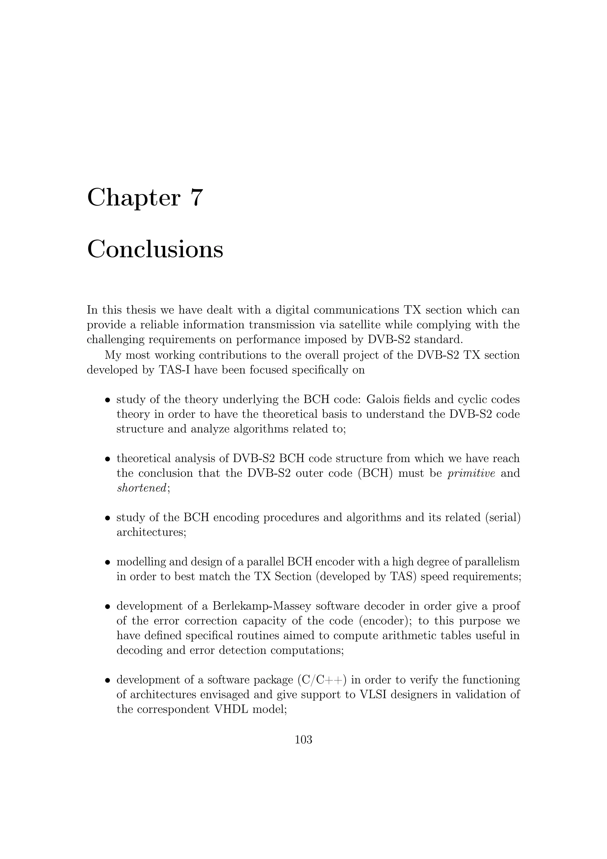 7 – Conclusions


   Concerning to the DVB-S2 architecture and overall TX section and thanks to
the contribution of the TAS-I Algorithm & Architectures team, this thesis has dealt
with:

   • identiﬁcation of the strategic importance of satellite communications in some
     application scenarios such as Multimedia, Earth observation, radio-localization
     and navigation, etc.;

   • review of novel techniques aimed at obtaining top performance by handling
     modulation and coding schemes jointly;

   • assessment of the features of ACM techniques, which allow to better utilization
     of resources onboard while ensuring a high QoS (Quality of Service);

   • design of the DVB-S2 Modem architecture and blocks focusing on concatenated
     coding (BCH-LDPC) and modulation schemes;

   • qualitative description of LDPC encoding/decoding algorithms, and on the
     latter we have highlighted the importance of the BCH code to counteract
     against error ﬂoors aﬀecting LDPC iterative decodings;

   • BCH encoding procedures and algorithms and its related (serial) architectures;

   • modelling and design of a parallel encoder with a high degree of parallelism in
     order to best match the TX Section (developed by TAS-I) speed requirements;

   • selection between two possible (and functionally equivalent) BCH parallel
     architectures in order to work in ACM;

   • development of a Berlekamp-Massey software decoder in order give a proof
     of the error correction capacity of the code (encoder); to this purpose we
     have deﬁned speciﬁcal routines aimed to compute arithmetic tables useful in
     decoding and error detection computations;

   • development of a software package (C/C++) in order to verify the functioning
     of architectures envisaged and give support to VLSI designers in validation of
     the correspondent VHDL model;

   • participation to a preliminary laboratory test and validation of the TAS-I
     developed DVB-S2 TX section .




                                       104
 